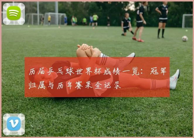 历届乒乓球世界杯成绩一览:冠军归属与历年赛果全记录