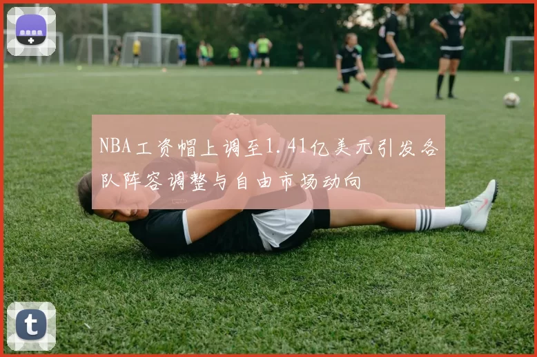 NBA工资帽上调至1.41亿美元引发各队阵容调整与自由市场动向
