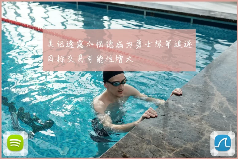 美记透露加福德成为勇士绿军追逐目标交易可能性增大