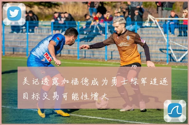 美记透露加福德成为勇士绿军追逐目标交易可能性增大