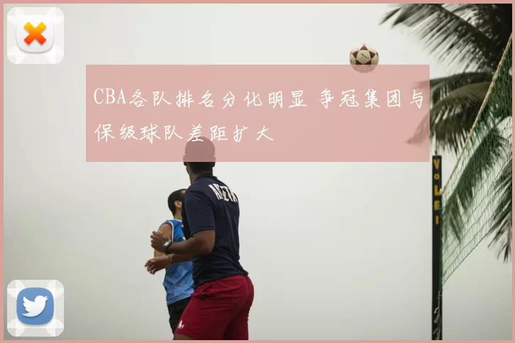 CBA各队排名分化明显 争冠集团与保级球队差距扩大