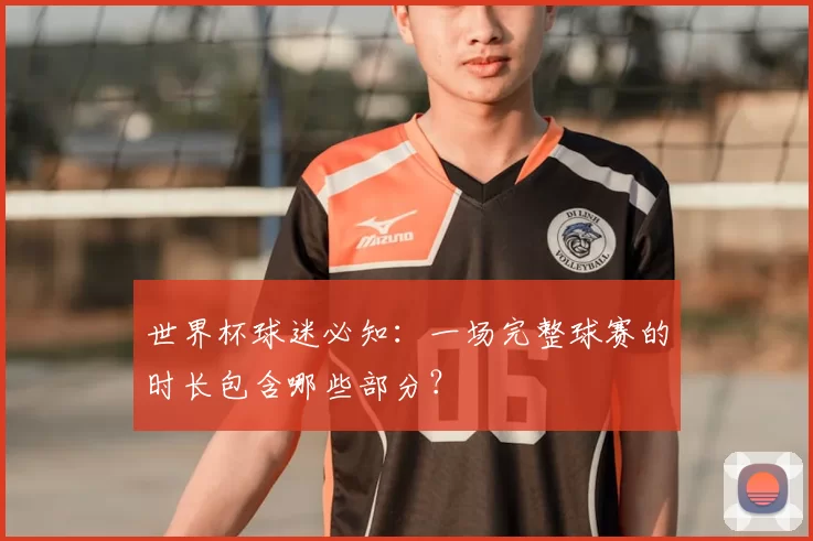 世界杯球迷必知：一场完整球赛的时长包含哪些部分？