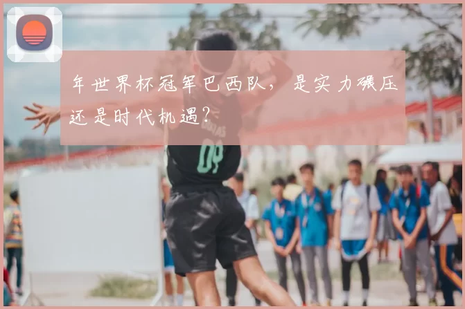 年世界杯冠军巴西队,是实力碾压还是时代机遇?