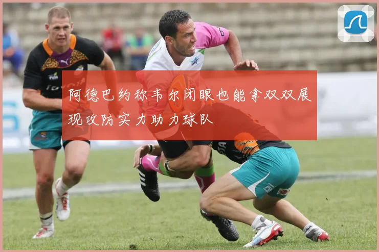 阿德巴约称韦尔闭眼也能拿双双展现攻防实力助力球队