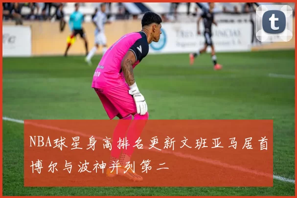 NBA球星身高排名更新文班亚马居首博尔与波神并列第二