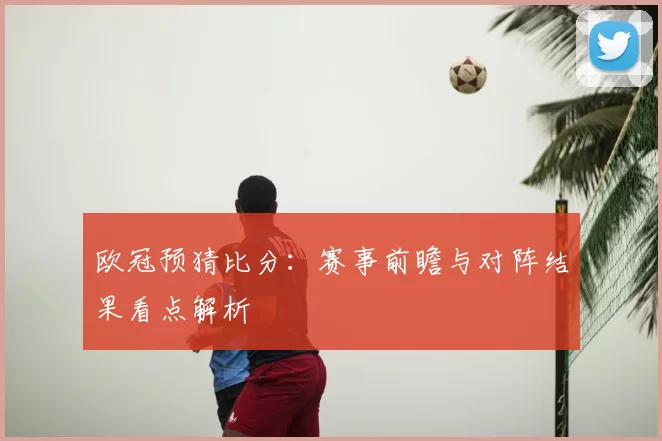 欧冠预猜比分：赛事前瞻与对阵结果看点解析
