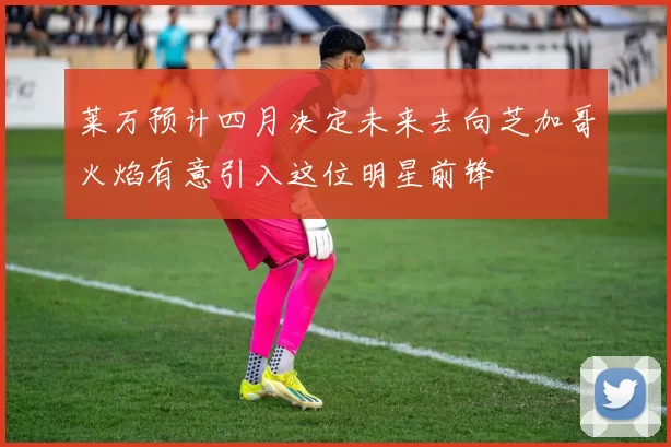 莱万预计四月决定未来去向芝加哥火焰有意引入这位明星前锋