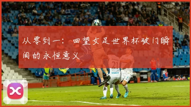 从零到一:回望女足世界杯破门瞬间的永恒意义