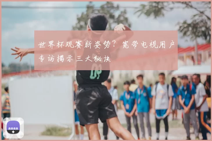 世界杯观赛新姿势？宽带电视用户专访揭示三大秘诀