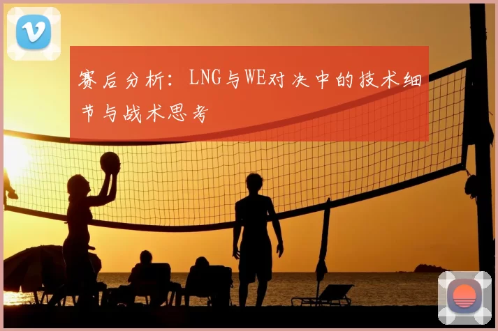 赛后分析：LNG与WE对决中的技术细节与战术思考