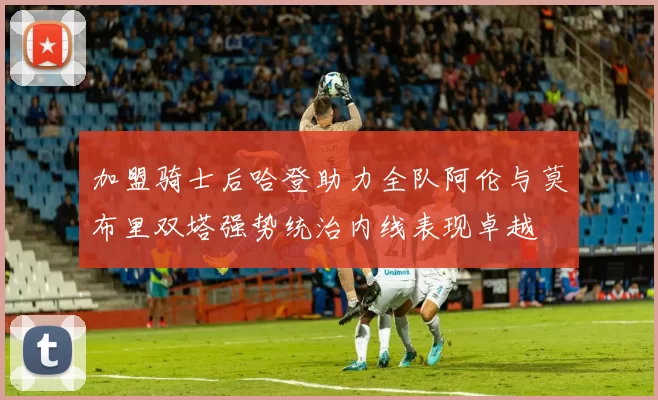 加盟骑士后哈登助力全队阿伦与莫布里双塔强势统治内线表现卓越