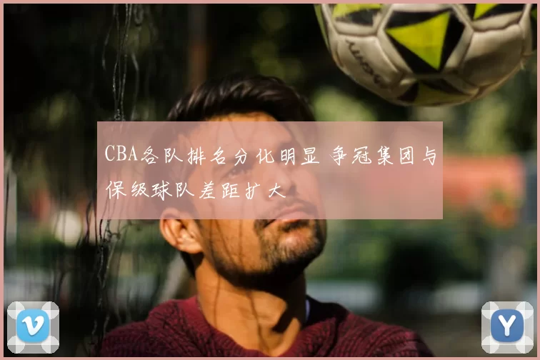 CBA各队排名分化明显 争冠集团与保级球队差距扩大