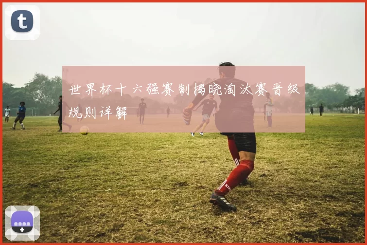 世界杯十六强赛制揭晓淘汰赛晋级规则详解