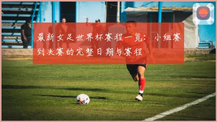 最新女足世界杯赛程一览：小组赛到决赛的完整日期与赛程