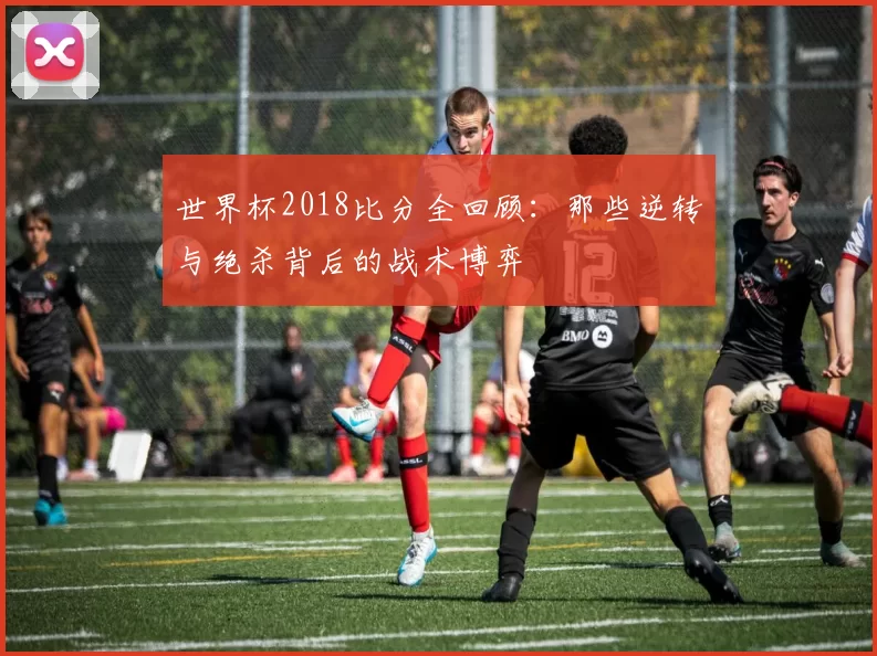 世界杯2018比分全回顾：那些逆转与绝杀背后的战术博弈