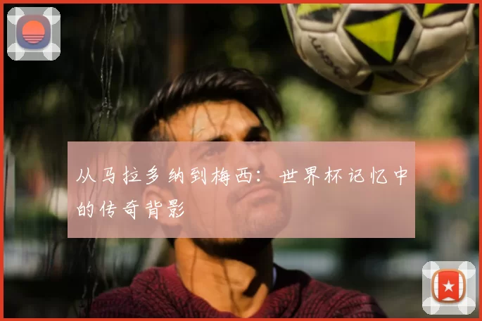 从马拉多纳到梅西:世界杯记忆中的传奇背影