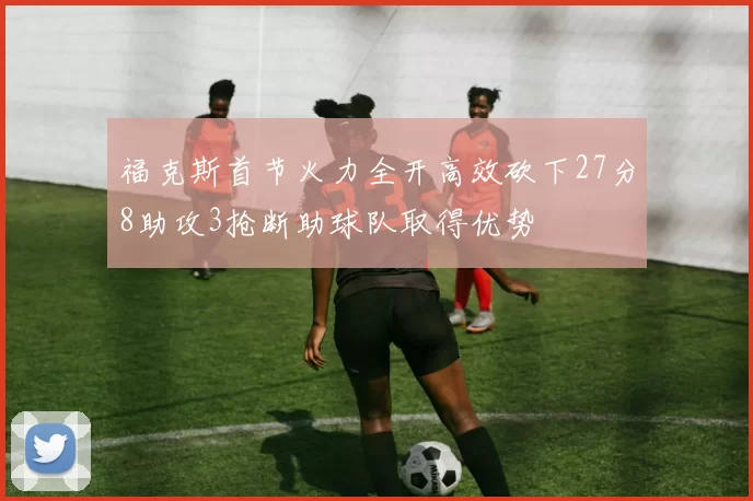 福克斯首节火力全开高效砍下27分8助攻3抢断助球队取得优势