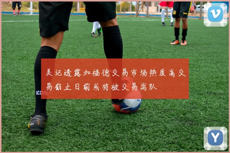 美记透露加福德交易市场热度高交易截止日前或将被交易离队