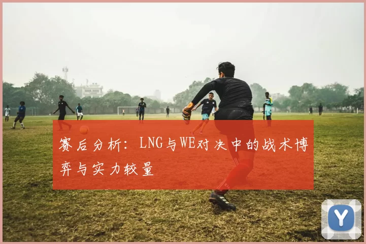 赛后分析：LNG与WE对决中的战术博弈与实力较量