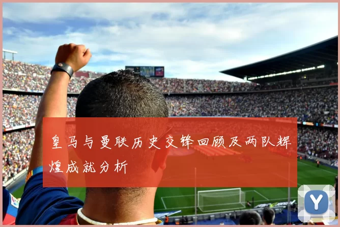 皇马与曼联历史交锋回顾及两队辉煌成就分析