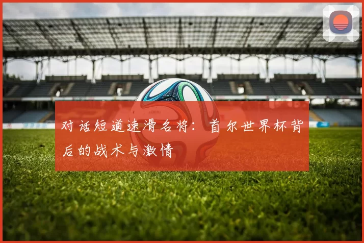 对话短道速滑名将：首尔世界杯背后的战术与激情