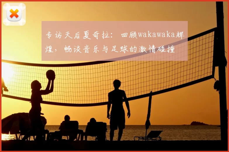 专访天后夏奇拉：回顾wakawaka辉煌，畅谈音乐与足球的激情碰撞