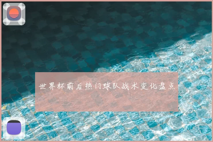 世界杯前后热门球队战术变化盘点