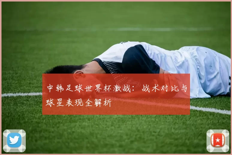 中韩足球世界杯激战：战术对比与球星表现全解析
