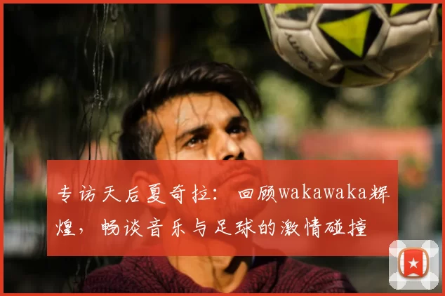 专访天后夏奇拉：回顾wakawaka辉煌，畅谈音乐与足球的激情碰撞