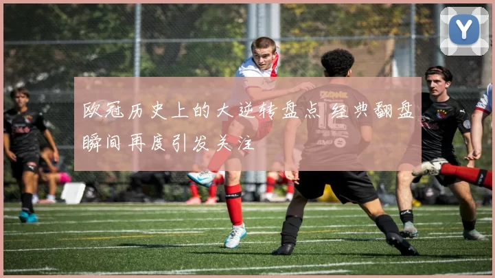 欧冠历史上的大逆转盘点 经典翻盘瞬间再度引发关注