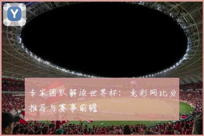 专家团队解读世界杯：竞彩网比分推荐与赛事前瞻