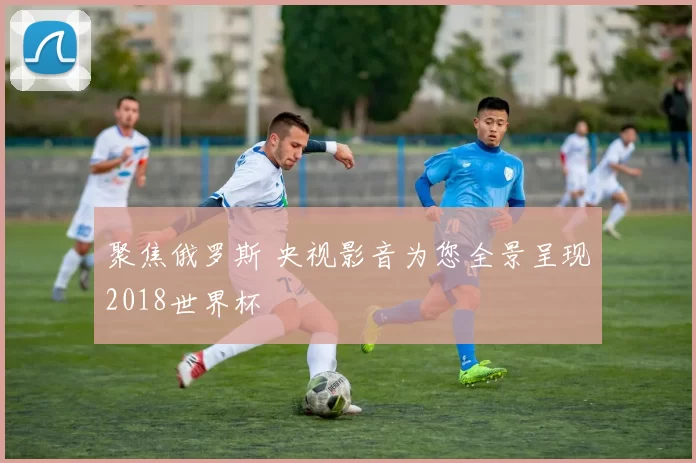 聚焦俄罗斯 央视影音为您全景呈现2018世界杯