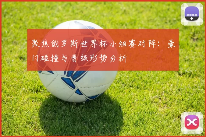 聚焦俄罗斯世界杯小组赛对阵：豪门碰撞与晋级形势分析