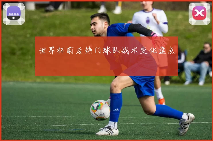 世界杯前后热门球队战术变化盘点