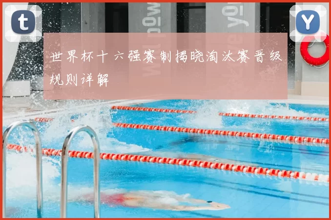 世界杯十六强赛制揭晓淘汰赛晋级规则详解