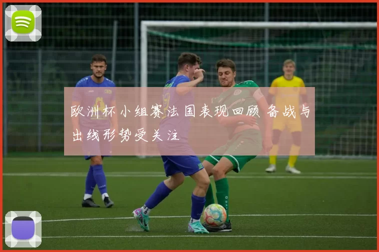 欧洲杯小组赛法国表现回顾 备战与出线形势受关注