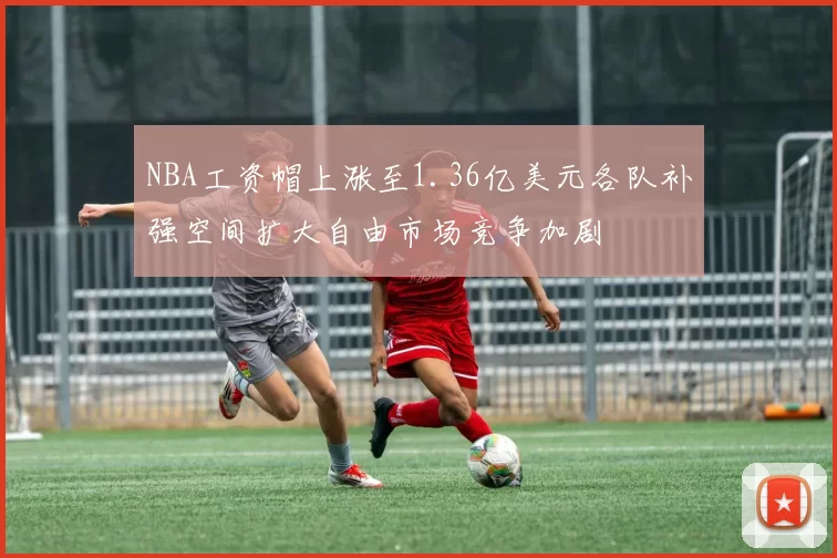 NBA工资帽上涨至1.36亿美元各队补强空间扩大自由市场竞争加剧