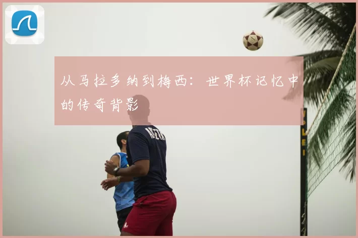 从马拉多纳到梅西:世界杯记忆中的传奇背影