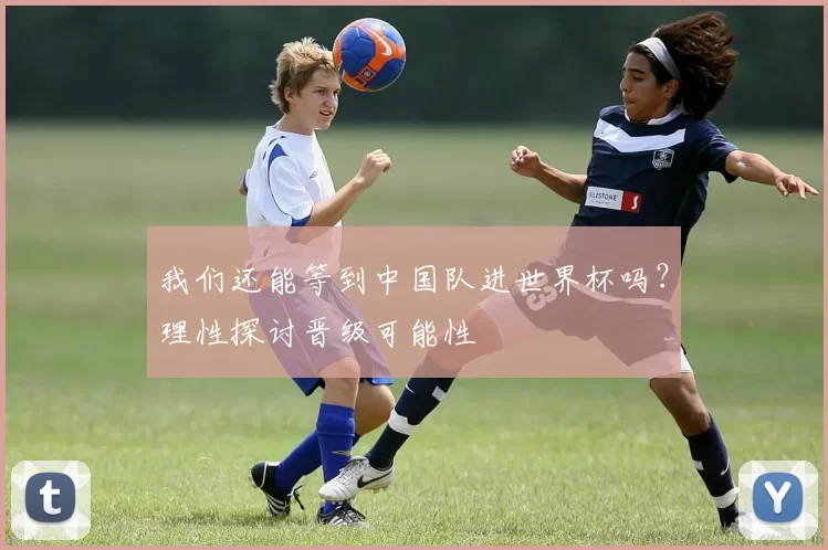 我们还能等到中国队进世界杯吗?理性探讨晋级可能性