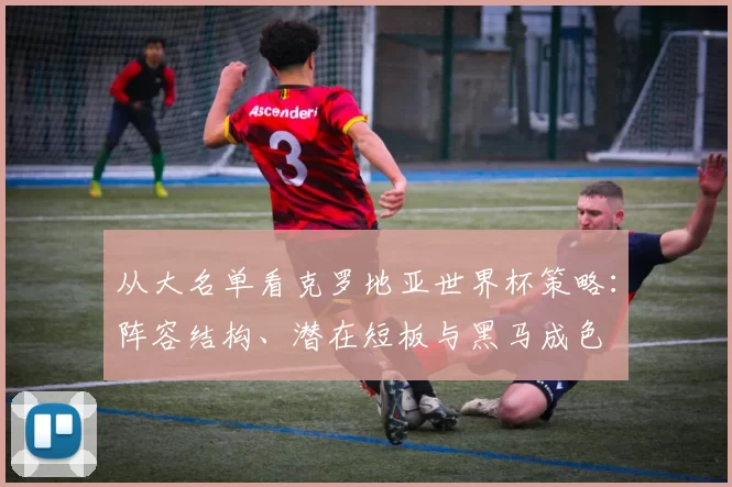 从大名单看克罗地亚世界杯策略：阵容结构、潜在短板与黑马成色