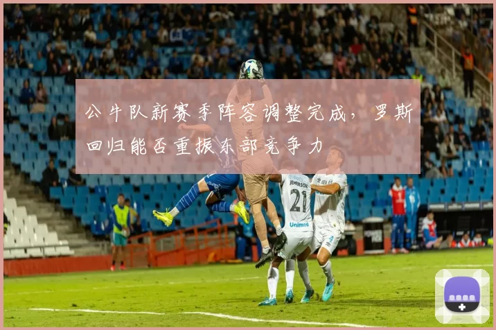 公牛队新赛季阵容调整完成,罗斯回归能否重振东部竞争力