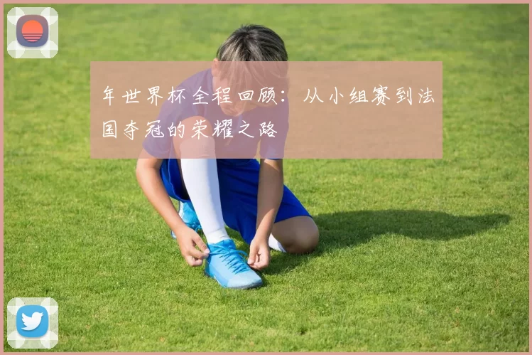 年世界杯全程回顾:从小组赛到法国夺冠的荣耀之路