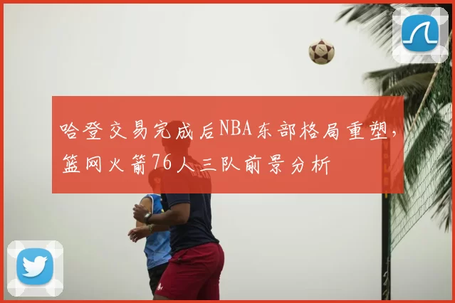 哈登交易完成后NBA东部格局重塑,篮网火箭76人三队前景分析