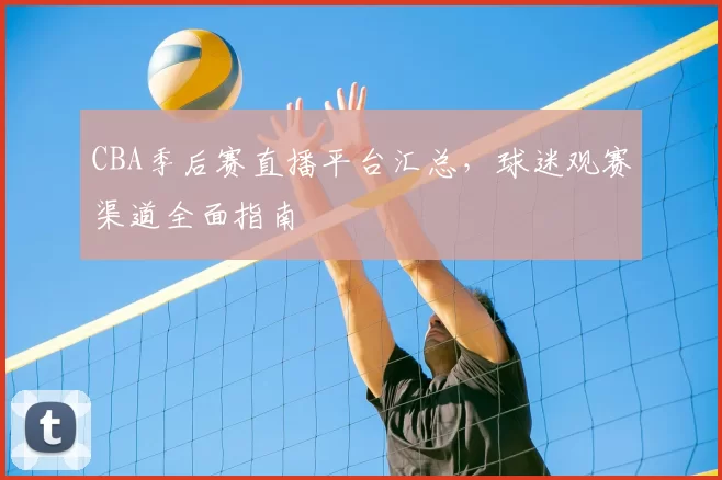 CBA季后赛直播平台汇总，球迷观赛渠道全面指南