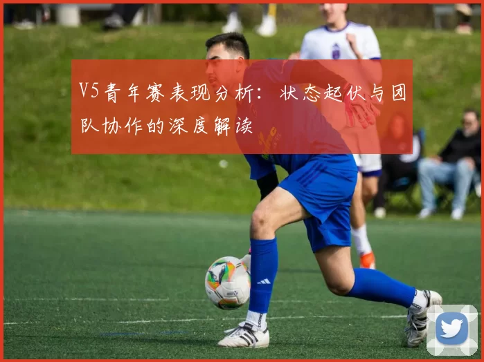 V5青年赛表现分析：状态起伏与团队协作的深度解读