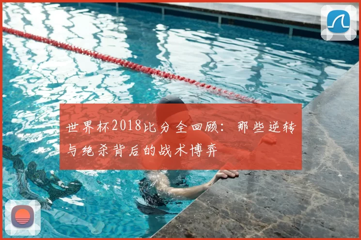 世界杯2018比分全回顾:那些逆转与绝杀背后的战术博弈