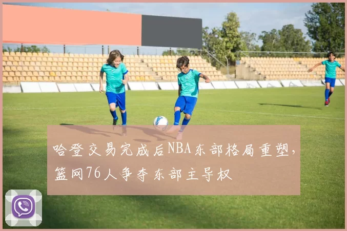 哈登交易完成后NBA东部格局重塑,篮网76人争夺东部主导权