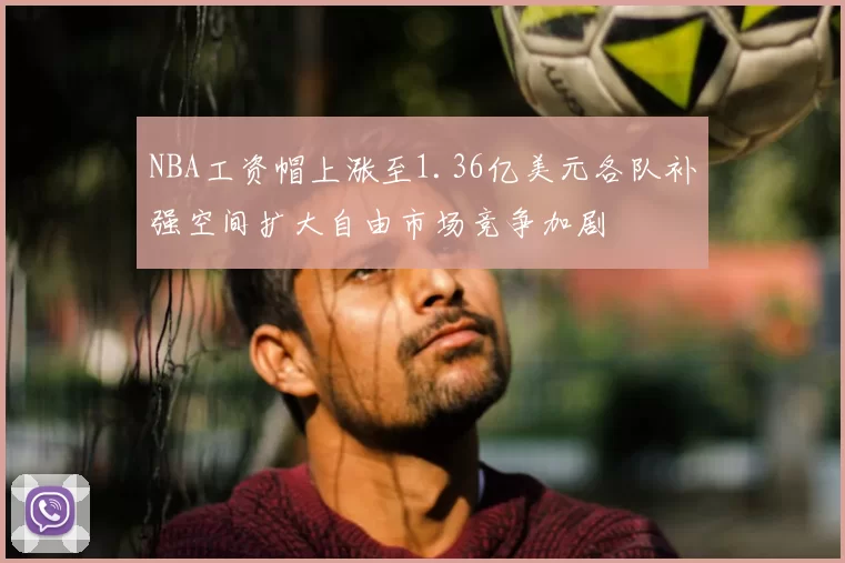 NBA工资帽上涨至1.36亿美元各队补强空间扩大自由市场竞争加剧