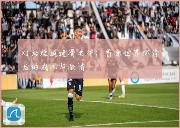对话短道速滑名将:首尔世界杯背后的战术与激情